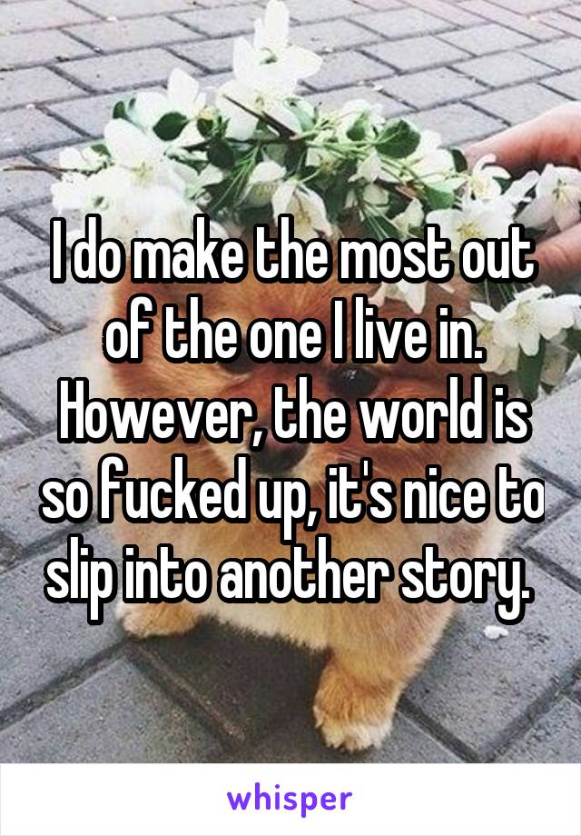 I do make the most out of the one I live in. However, the world is so fucked up, it's nice to slip into another story. 