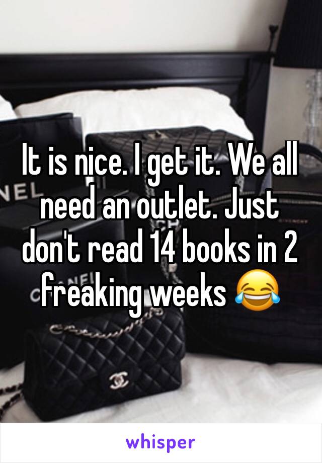 It is nice. I get it. We all need an outlet. Just don't read 14 books in 2 freaking weeks 😂