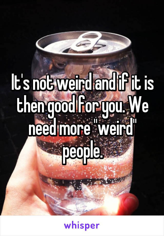 It's not weird and if it is then good for you. We need more "weird" people.