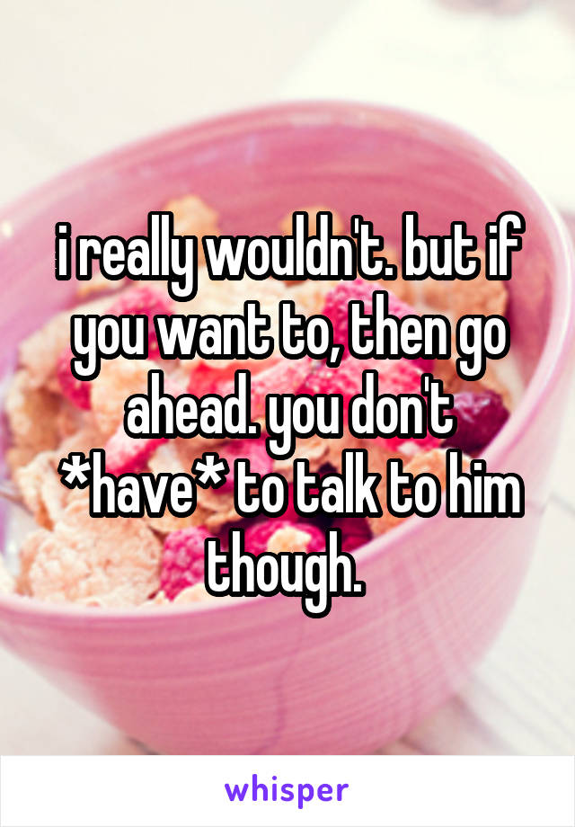 i really wouldn't. but if you want to, then go ahead. you don't *have* to talk to him though. 