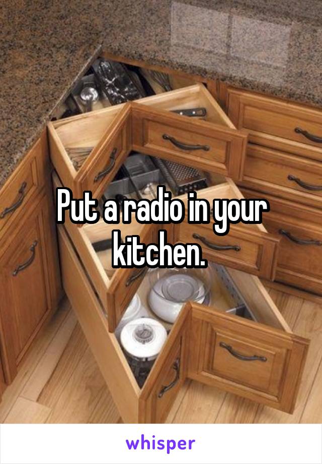 Put a radio in your kitchen. 