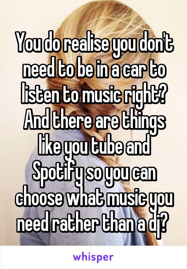 You do realise you don't need to be in a car to listen to music right? And there are things like you tube and Spotify so you can choose what music you need rather than a dj? 