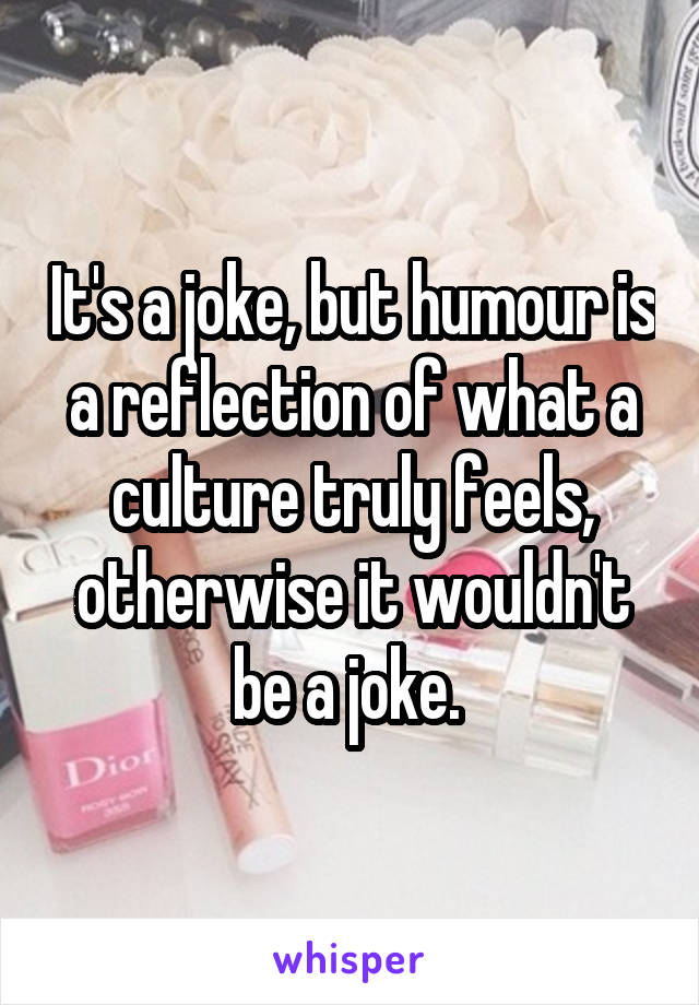 It's a joke, but humour is a reflection of what a culture truly feels, otherwise it wouldn't be a joke. 