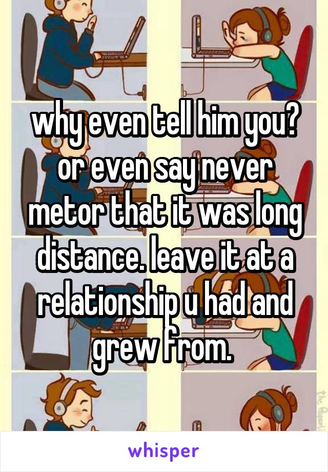 why even tell him you? or even say never metor that it was long distance. leave it at a relationship u had and grew from. 