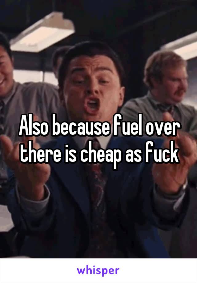 Also because fuel over there is cheap as fuck