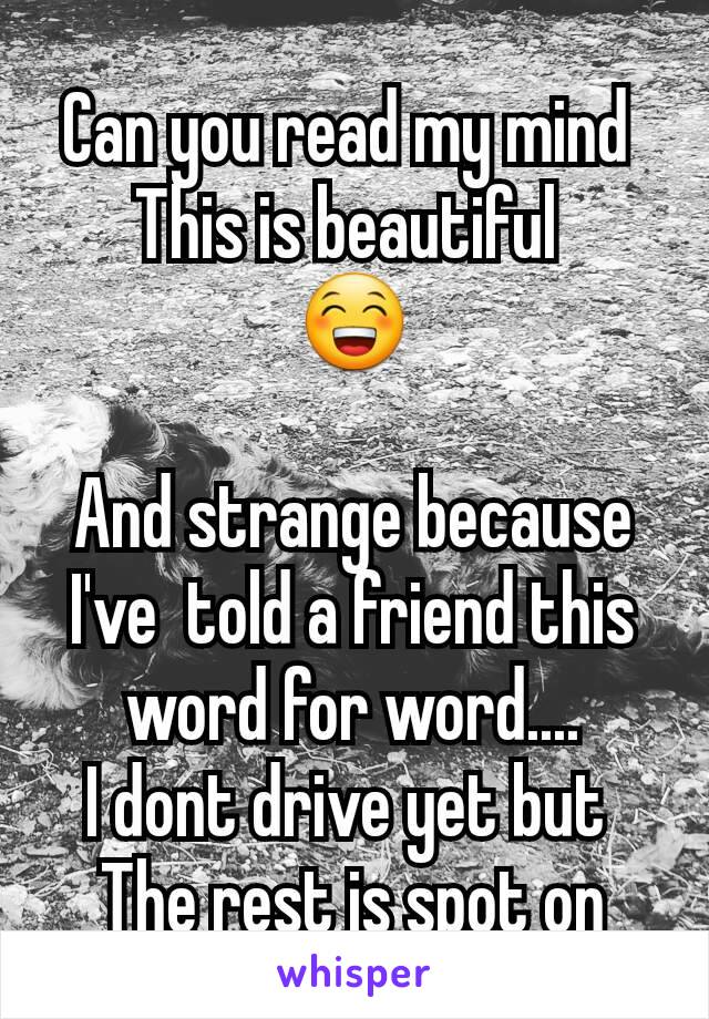 Can you read my mind 
This is beautiful 
😁

And strange because I've  told a friend this  word for word....
I dont drive yet but 
The rest is spot on