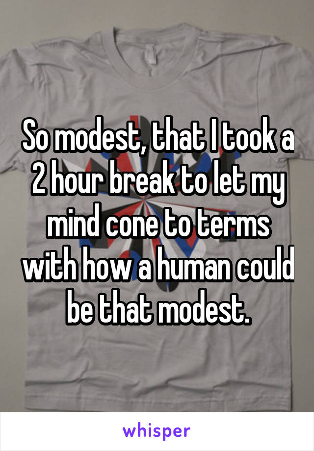 So modest, that I took a 2 hour break to let my mind cone to terms with how a human could be that modest.