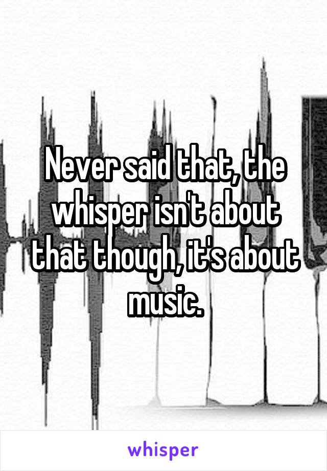 Never said that, the whisper isn't about that though, it's about music.