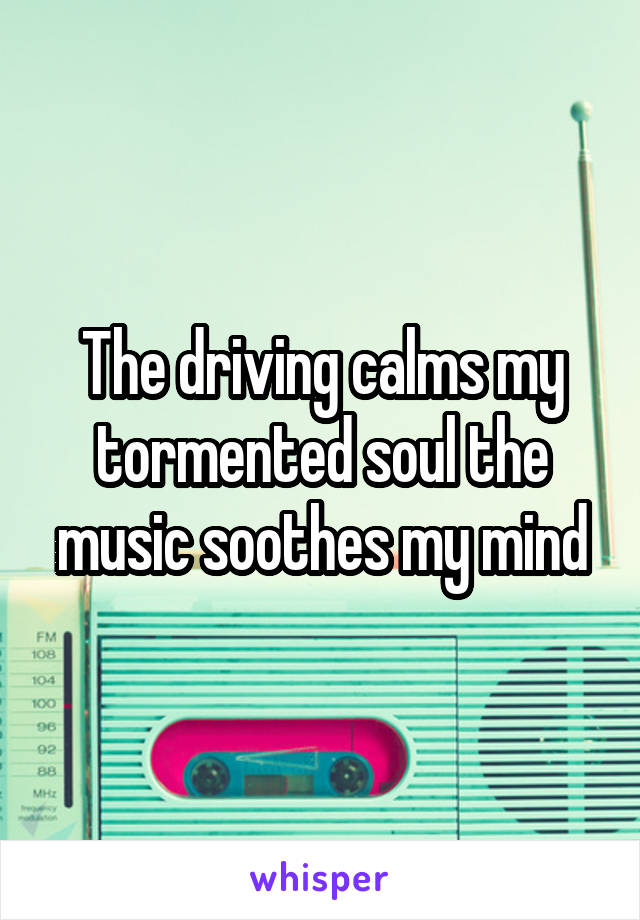 The driving calms my tormented soul the music soothes my mind
