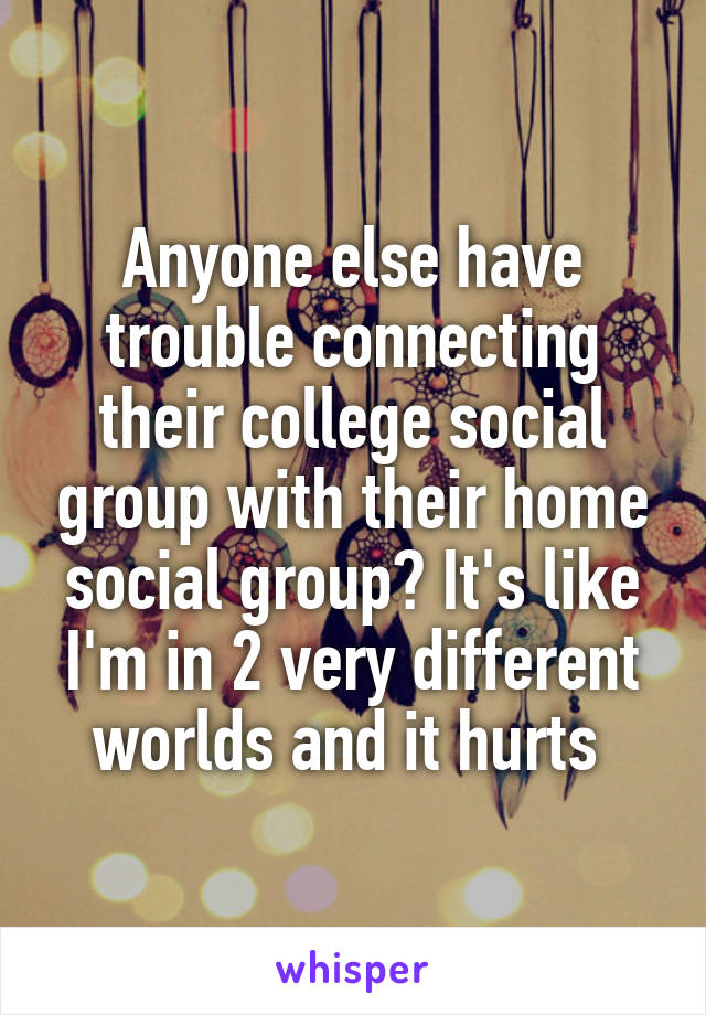 Anyone else have trouble connecting their college social group with their home social group? It's like I'm in 2 very different worlds and it hurts 