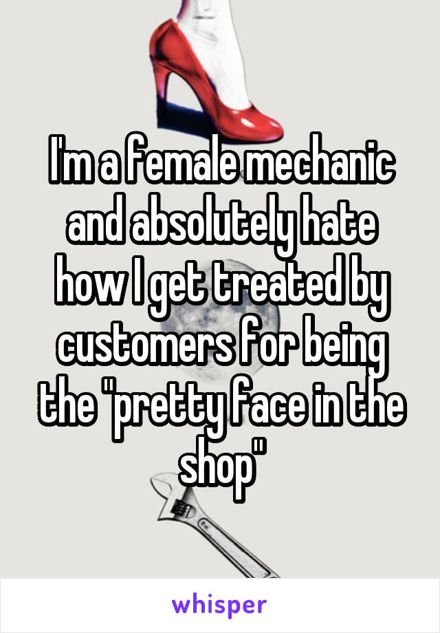 I'm a female mechanic and absolutely hate how I get treated by customers for being the "pretty face in the shop"