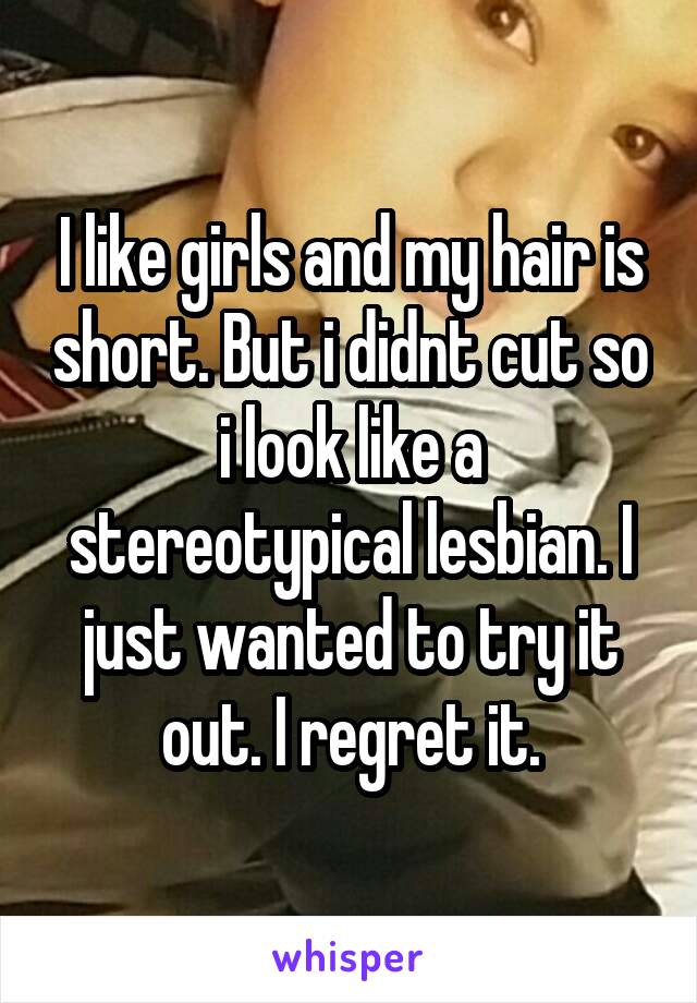 I like girls and my hair is short. But i didnt cut so i look like a stereotypical lesbian. I just wanted to try it out. I regret it.