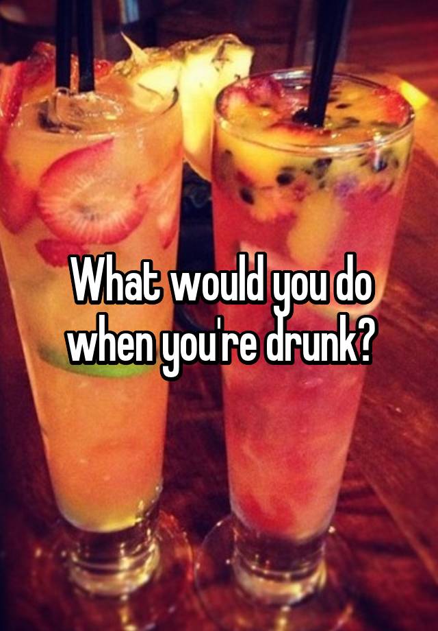 what-would-you-do-when-you-re-drunk