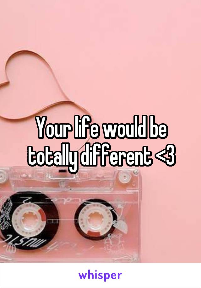 Your life would be totally different <3