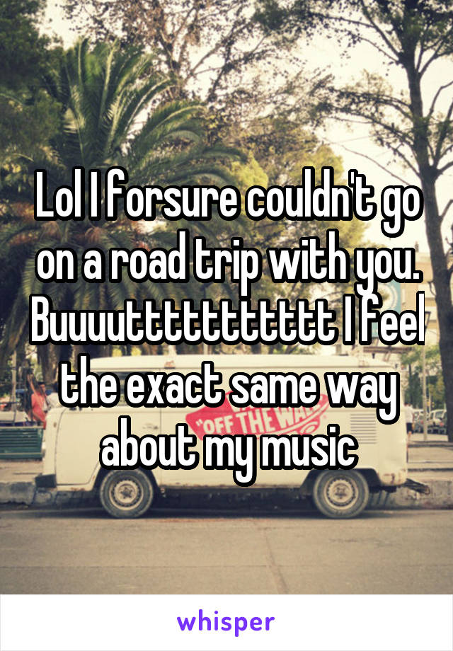 Lol I forsure couldn't go on a road trip with you. Buuuuttttttttttt I feel the exact same way about my music