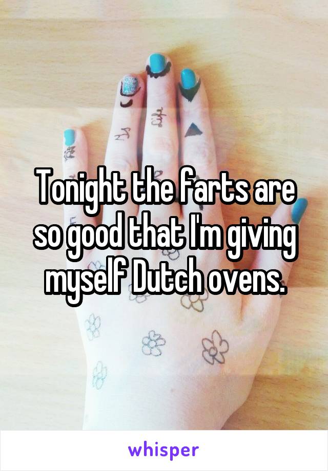 Tonight the farts are so good that I'm giving myself Dutch ovens.