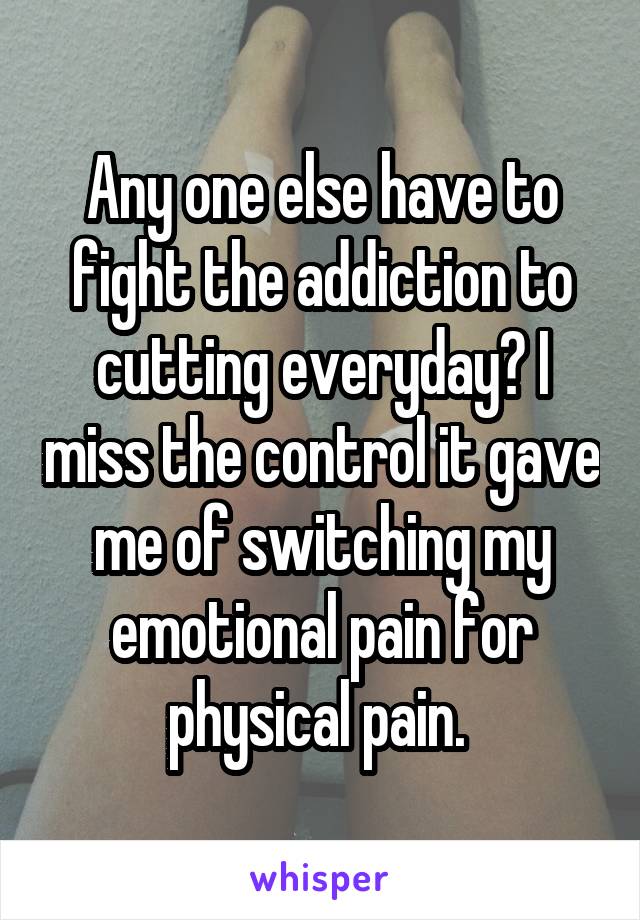 Any one else have to fight the addiction to cutting everyday? I miss the control it gave me of switching my emotional pain for physical pain. 
