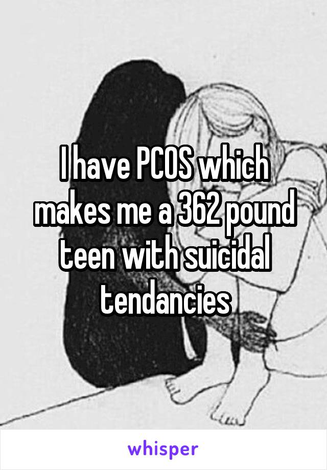 I have PCOS which makes me a 362 pound teen with suicidal tendancies