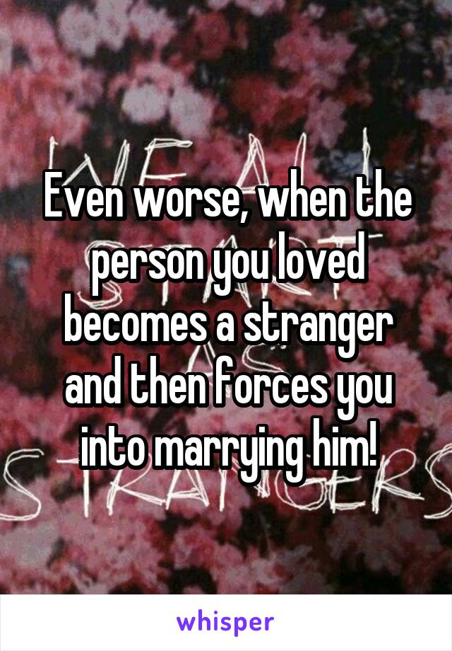 Even worse, when the person you loved becomes a stranger and then forces you into marrying him!