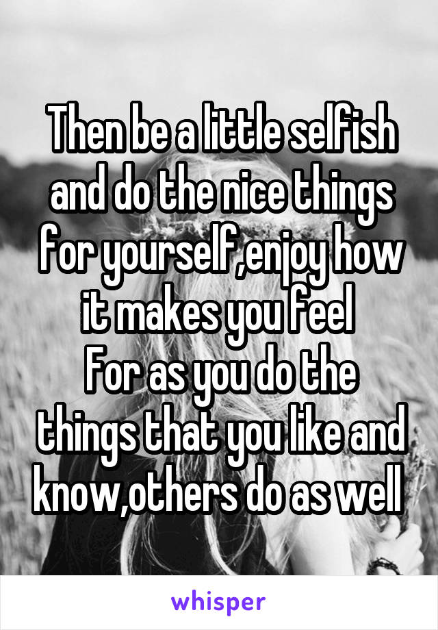 Then be a little selfish and do the nice things for yourself,enjoy how it makes you feel 
For as you do the things that you like and know,others do as well 