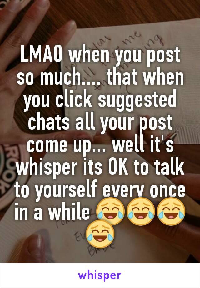 LMAO when you post so much.... that when you click suggested chats all your post come up... well it's whisper its OK to talk to yourself every once in a while 😂😂😂😂