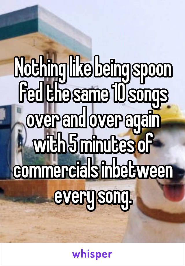 Nothing like being spoon fed the same 10 songs over and over again with 5 minutes of commercials inbetween every song.