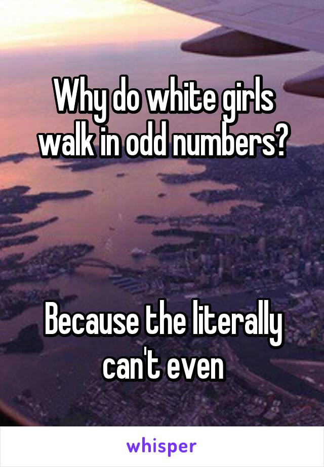 Why do white girls walk in odd numbers?



Because the literally can't even