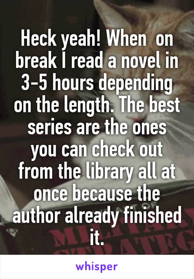 Heck yeah! When  on break I read a novel in 3-5 hours depending on the length. The best series are the ones you can check out from the library all at once because the author already finished it.