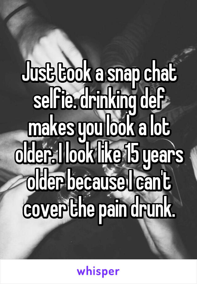 Just took a snap chat selfie. drinking def makes you look a lot older. I look like 15 years older because I can't cover the pain drunk.