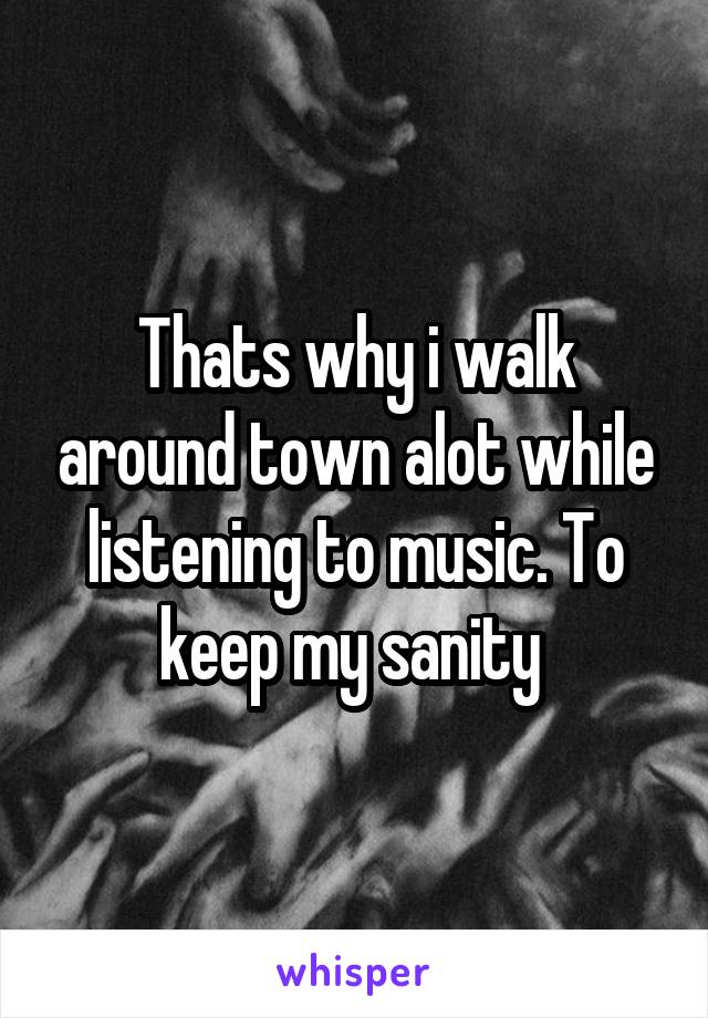 Thats why i walk around town alot while listening to music. To keep my sanity 