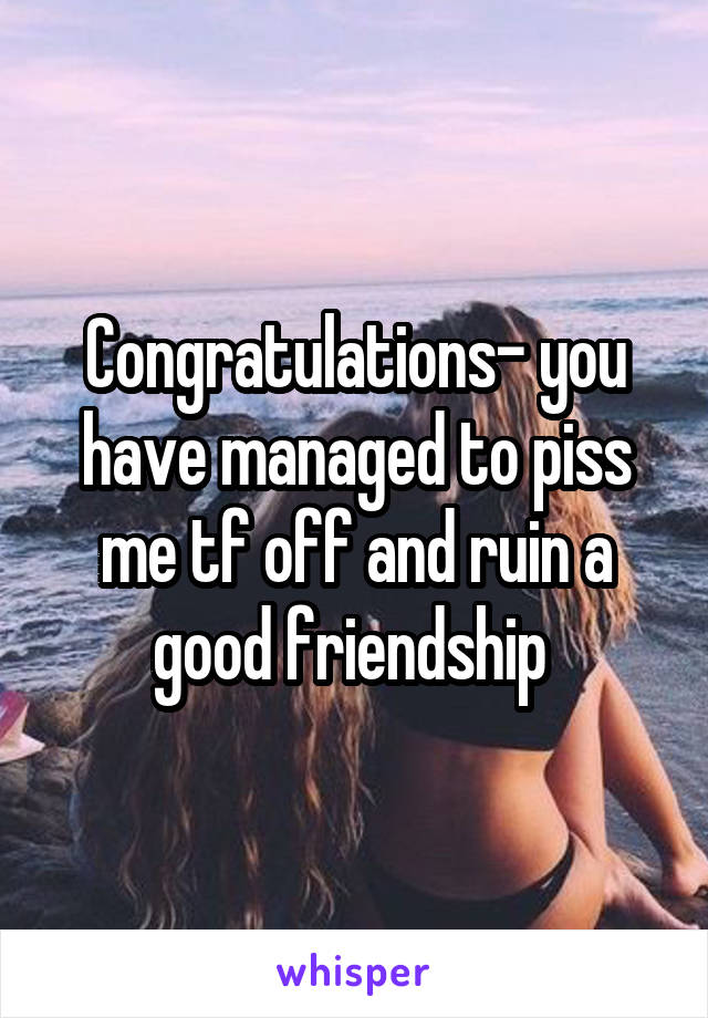 Congratulations- you have managed to piss me tf off and ruin a good friendship 