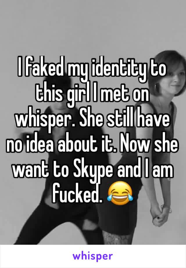 I faked my identity to this girl I met on whisper. She still have no idea about it. Now she want to Skype and I am fucked. 😂