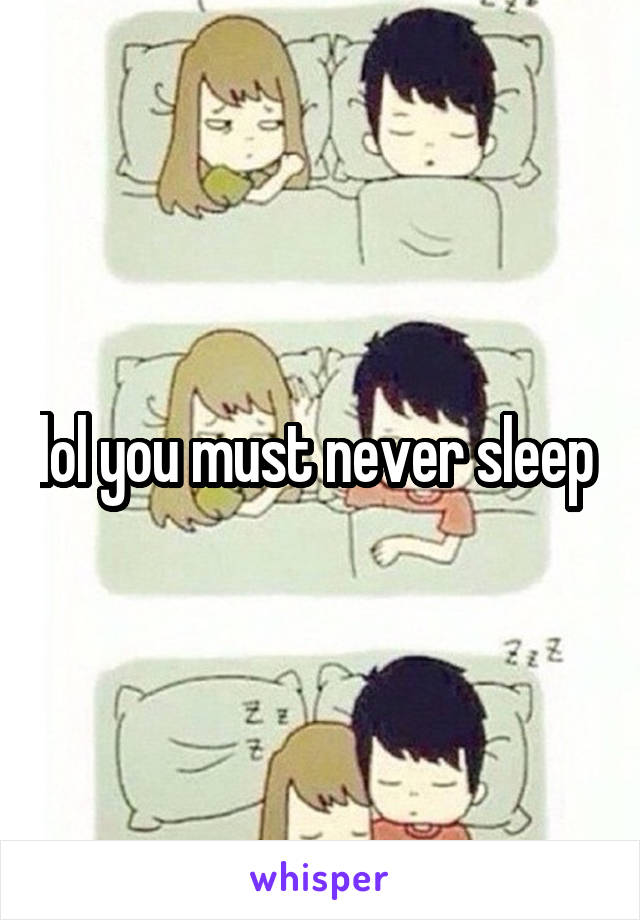 lol you must never sleep 