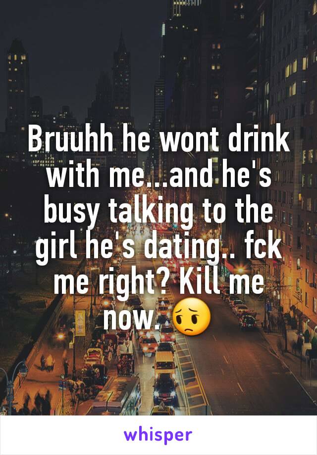 Bruuhh he wont drink with me...and he's busy talking to the girl he's dating.. fck me right? Kill me now. 😔
