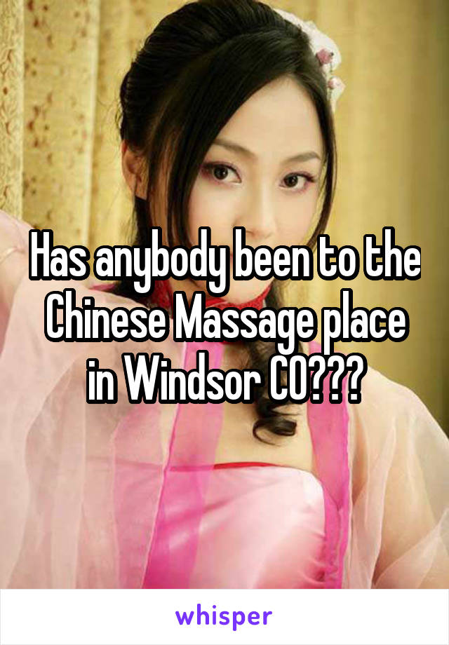 Has anybody been to the Chinese Massage place in Windsor CO???