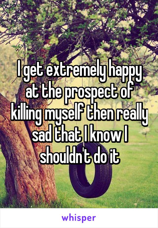 I get extremely happy at the prospect of killing myself then really sad that I know I shouldn't do it
