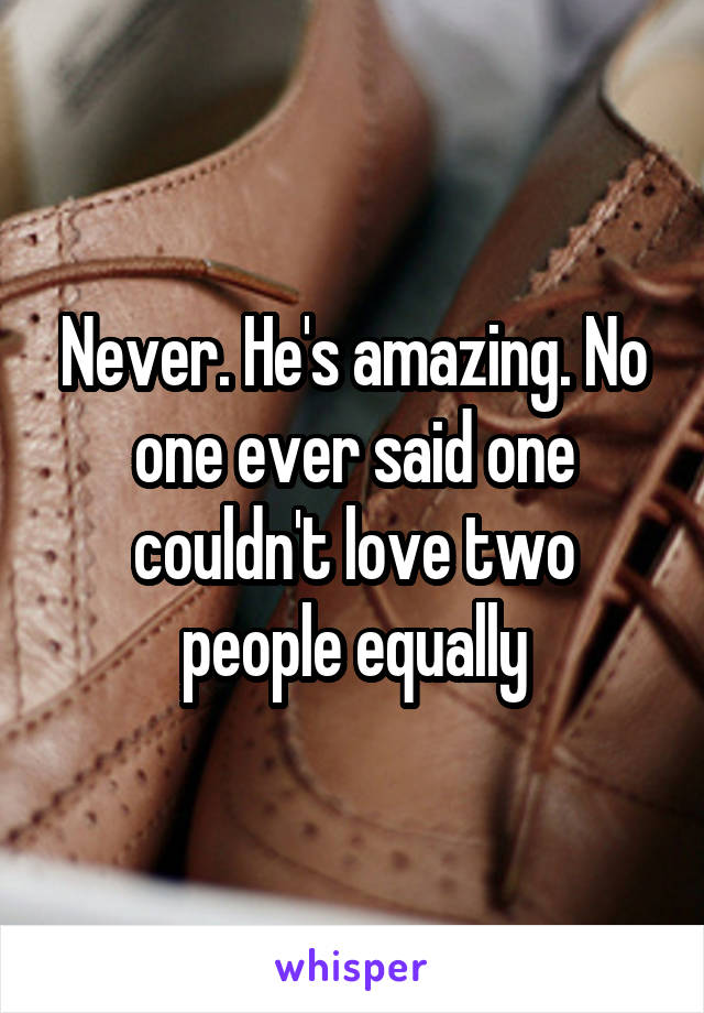 Never. He's amazing. No one ever said one couldn't love two people equally