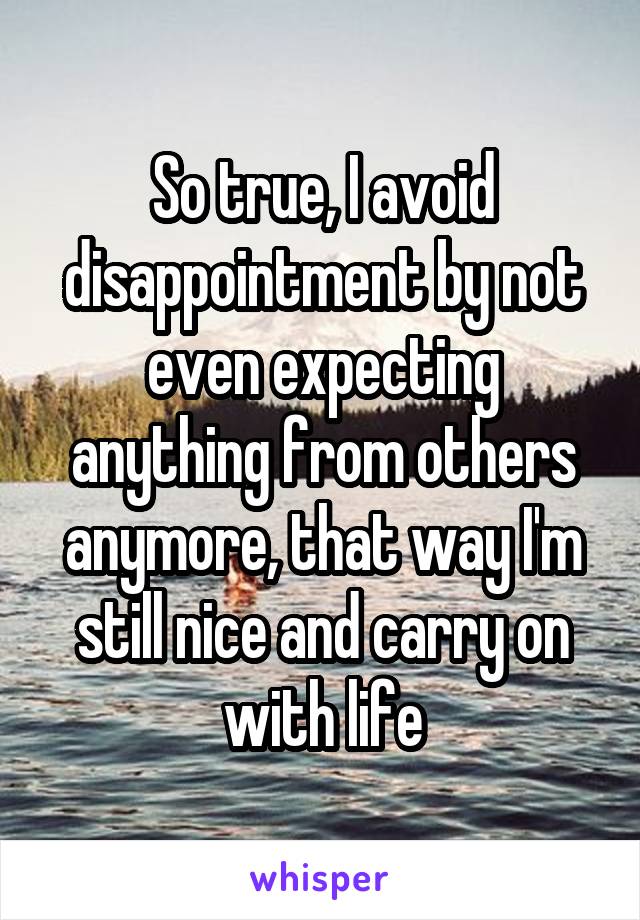 So true, I avoid disappointment by not even expecting anything from others anymore, that way I'm still nice and carry on with life