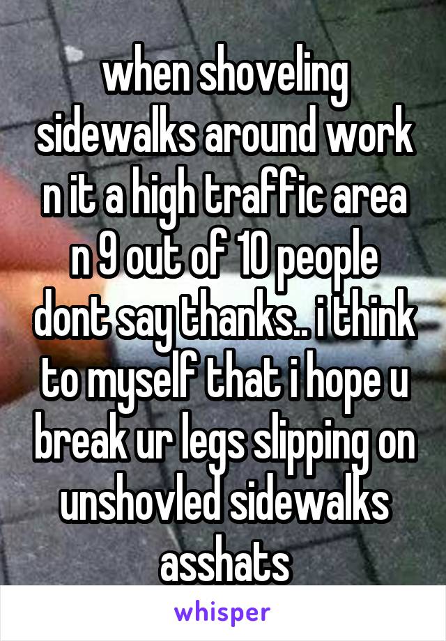 when shoveling sidewalks around work n it a high traffic area n 9 out of 10 people dont say thanks.. i think to myself that i hope u break ur legs slipping on unshovled sidewalks asshats