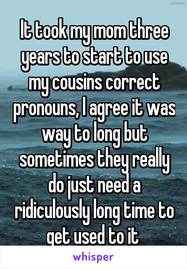 It took my mom three years to start to use my cousins correct pronouns, I agree it was way to long but sometimes they really do just need a ridiculously long time to get used to it 