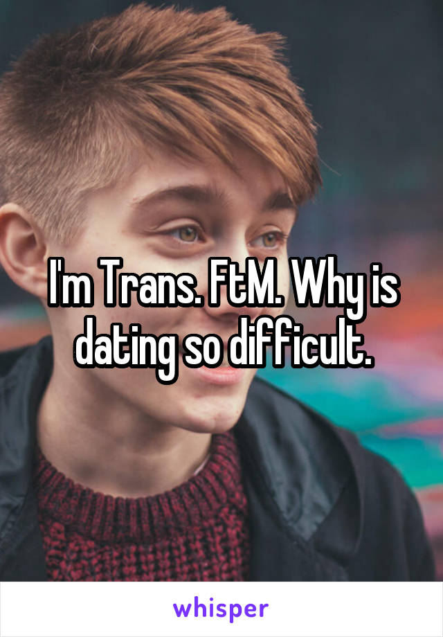 I'm Trans. FtM. Why is dating so difficult.
