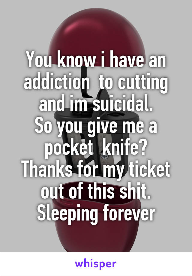 You know i have an addiction  to cutting and im suicidal.
So you give me a pocket  knife?
Thanks for my ticket out of this shit.
Sleeping forever