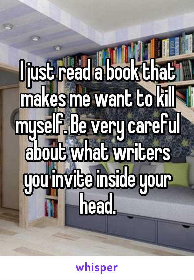 I just read a book that makes me want to kill myself. Be very careful about what writers you invite inside your head.