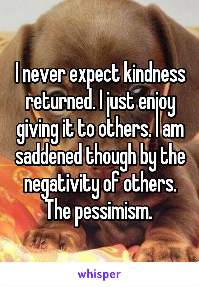 I never expect kindness returned. I just enjoy giving it to others. I am saddened though by the negativity of others. The pessimism. 