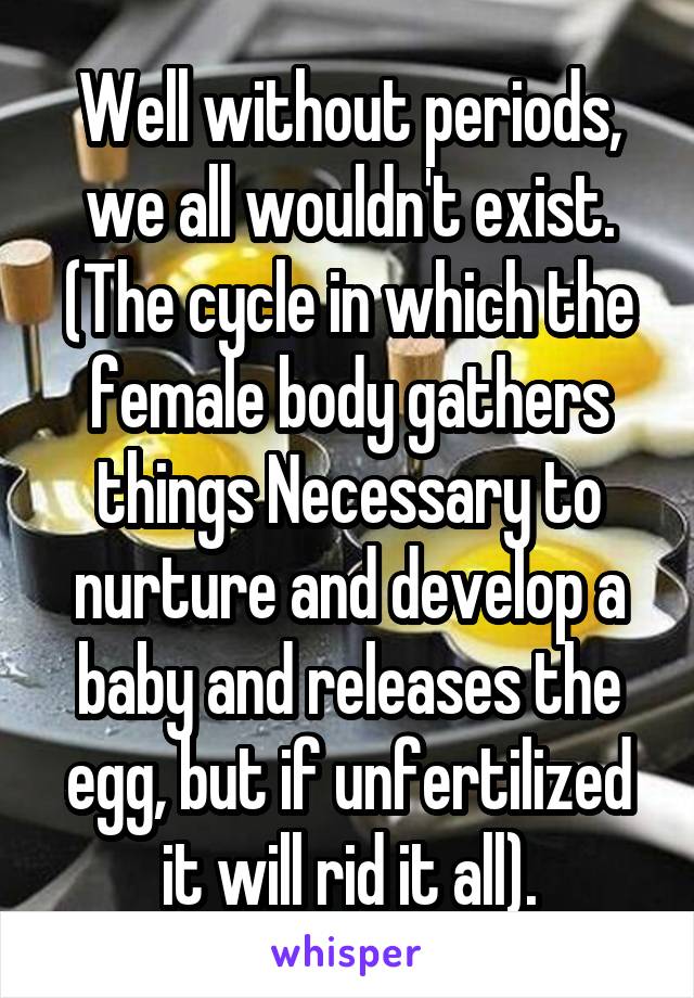 Well without periods, we all wouldn't exist. (The cycle in which the female body gathers things Necessary to nurture and develop a baby and releases the egg, but if unfertilized it will rid it all).