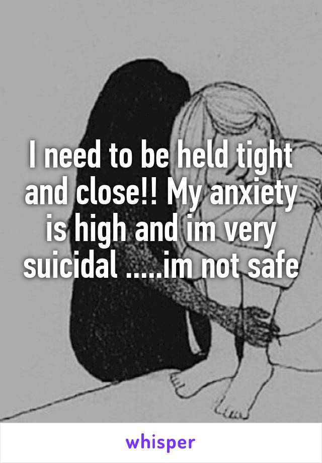I need to be held tight and close!! My anxiety is high and im very suicidal .....im not safe 