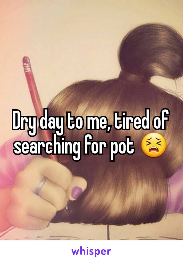 Dry day to me, tired of searching for pot 😣