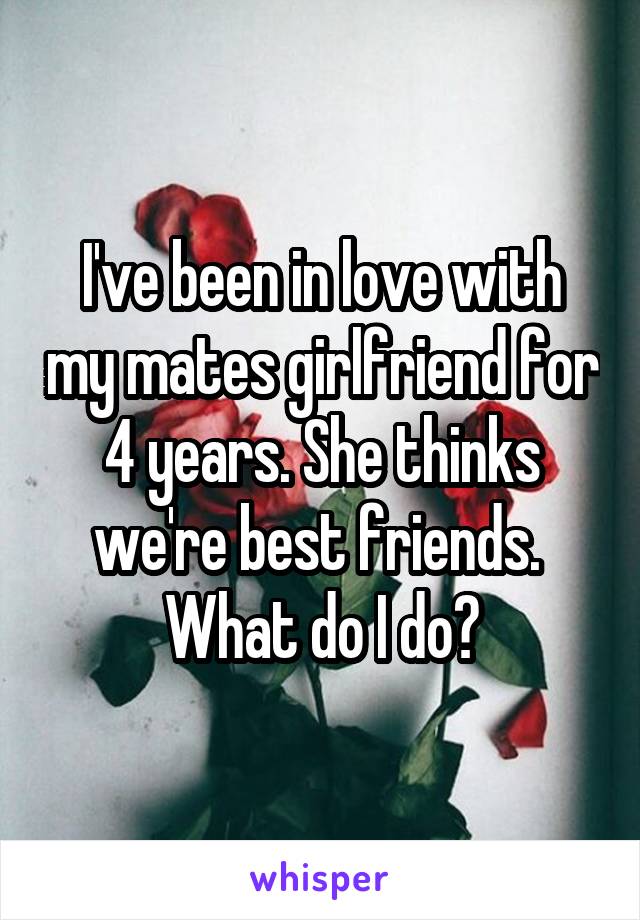 I've been in love with my mates girlfriend for 4 years. She thinks we're best friends.  What do I do?