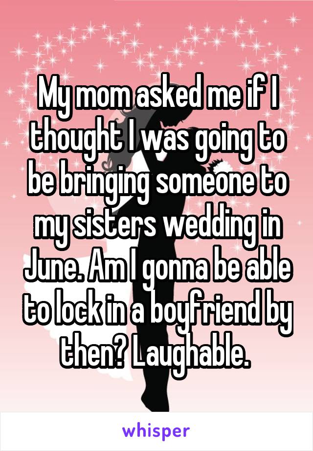 My mom asked me if I thought I was going to be bringing someone to my sisters wedding in June. Am I gonna be able to lock in a boyfriend by then? Laughable. 