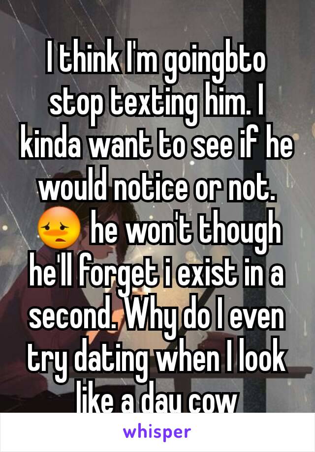 I think I'm goingbto stop texting him. I kinda want to see if he would notice or not. 😳 he won't though he'll forget i exist in a second. Why do I even try dating when I look like a day cow